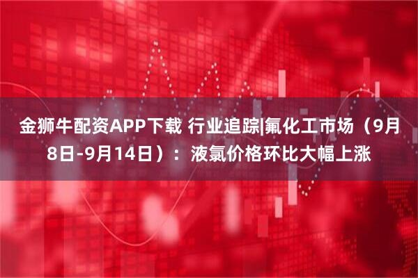 金狮牛配资APP下载 行业追踪|氟化工市场（9月8日-9月14日）：液氯价格环比大幅上涨