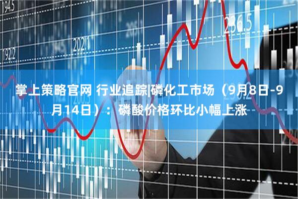 掌上策略官网 行业追踪|磷化工市场（9月8日-9月14日）：磷酸价格环比小幅上涨
