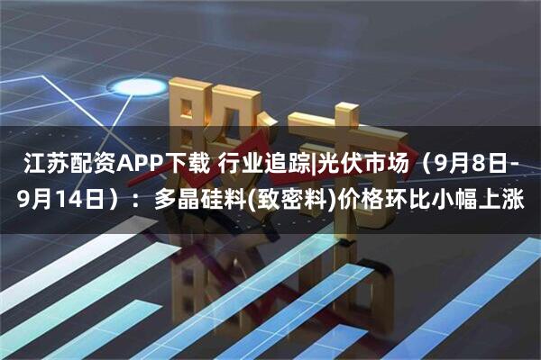 江苏配资APP下载 行业追踪|光伏市场（9月8日-9月14日）：多晶硅料(致密料)价格环比小幅上涨