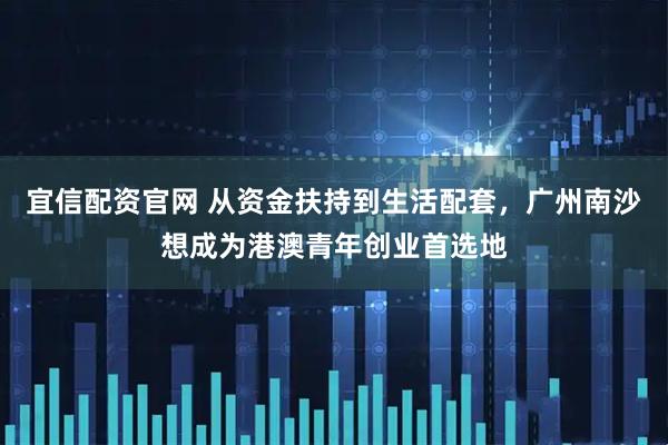 宜信配资官网 从资金扶持到生活配套，广州南沙想成为港澳青年创业首选地