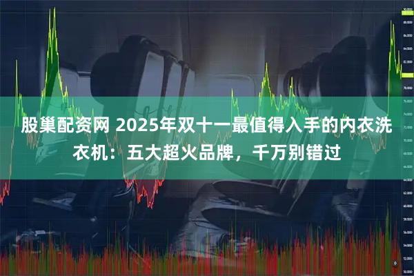 股巢配资网 2025年双十一最值得入手的内衣洗衣机：五大超火品牌，千万别错过
