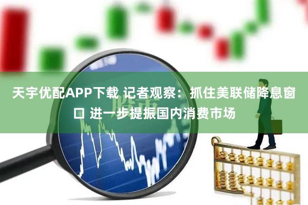天宇优配APP下载 记者观察：抓住美联储降息窗口 进一步提振国内消费市场