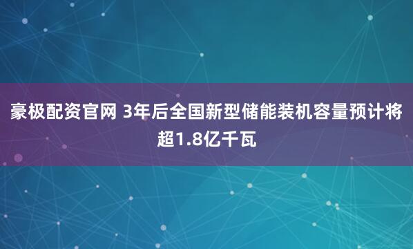 豪极配资官网 3年后全国新型储能装机容量预计将超1.8亿千瓦