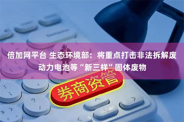 倍加网平台 生态环境部：将重点打击非法拆解废动力电池等“新三样”固体废物