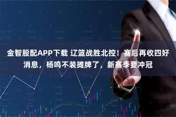 金智股配APP下载 辽篮战胜北控！赛后再收四好消息，杨鸣不装摊牌了，新赛季要冲冠