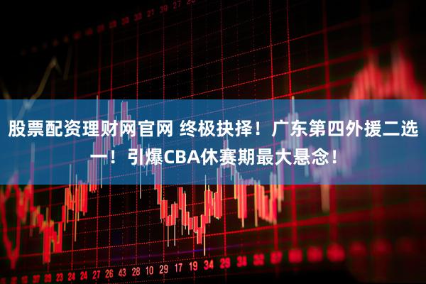 股票配资理财网官网 终极抉择！广东第四外援二选一！引爆CBA休赛期最大悬念！