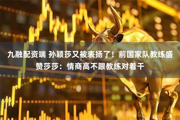 九融配资端 孙颖莎又被表扬了！前国家队教练盛赞莎莎：情商高不跟教练对着干