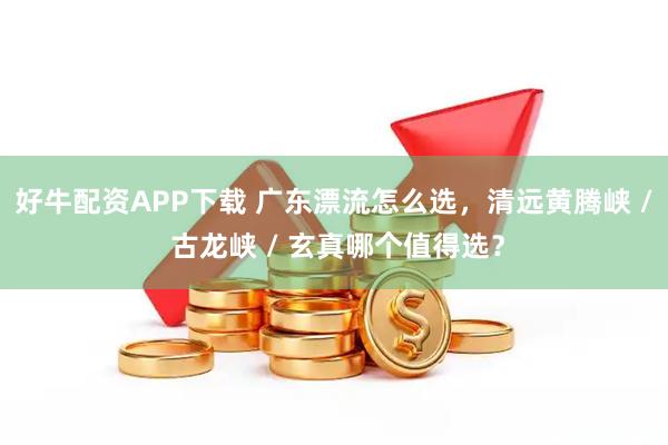 好牛配资APP下载 广东漂流怎么选，清远黄腾峡 / 古龙峡 / 玄真哪个值得选？