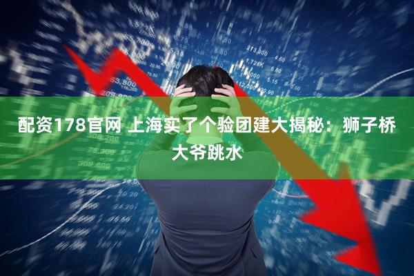 配资178官网 上海实了个验团建大揭秘：狮子桥大爷跳水