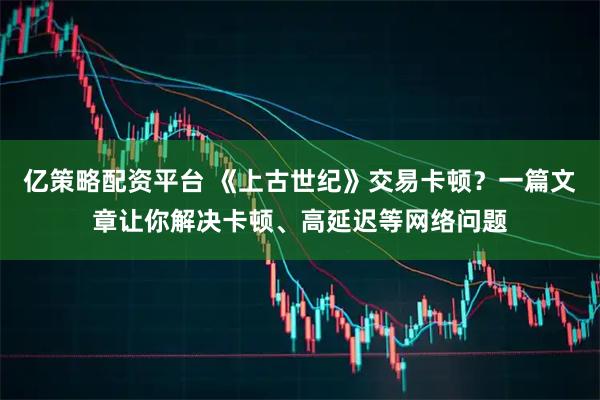 亿策略配资平台 《上古世纪》交易卡顿？一篇文章让你解决卡顿、高延迟等网络问题