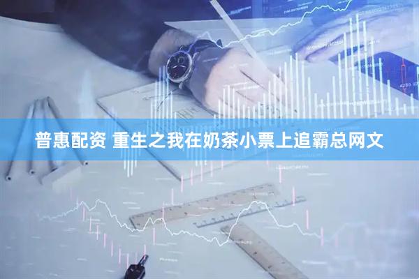 普惠配资 重生之我在奶茶小票上追霸总网文