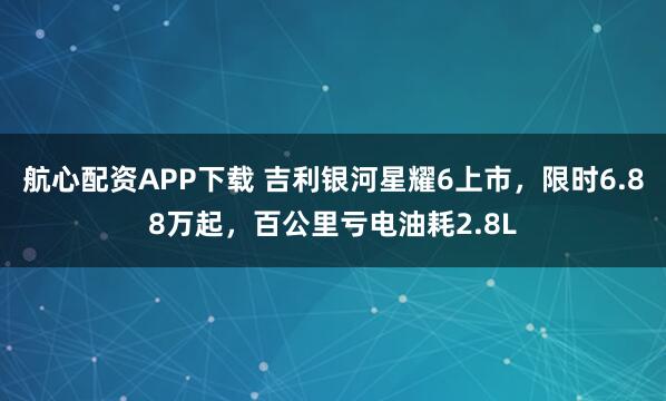 航心配资APP下载 吉利银河星耀6上市，限时6.88万起，百公里亏电油耗2.8L