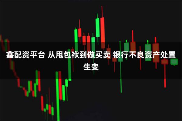 鑫配资平台 从甩包袱到做买卖 银行不良资产处置生变
