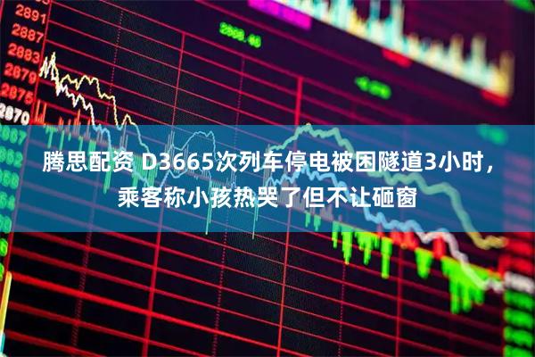 腾思配资 D3665次列车停电被困隧道3小时，乘客称小孩热哭了但不让砸窗