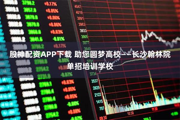 股神配资APP下载 助您圆梦高校——长沙翰林院单招培训学校