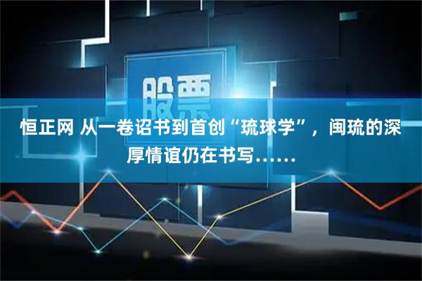 恒正网 从一卷诏书到首创“琉球学”，闽琉的深厚情谊仍在书写……