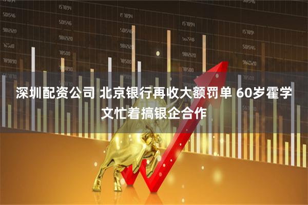 深圳配资公司 北京银行再收大额罚单 60岁霍学文忙着搞银企合作