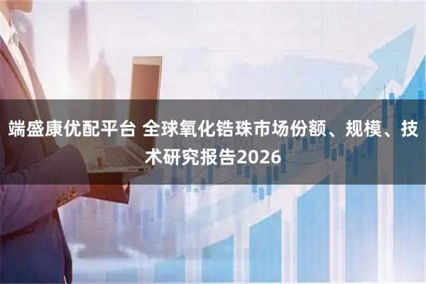 端盛康优配平台 全球氧化锆珠市场份额、规模、技术研究报告2026