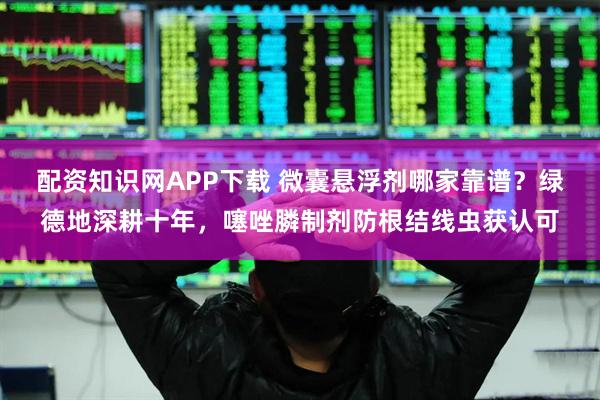 配资知识网APP下载 微囊悬浮剂哪家靠谱？绿德地深耕十年，噻唑膦制剂防根结线虫获认可