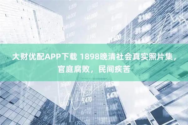 大财优配APP下载 1898晚清社会真实照片集，官庭腐败，民间疾苦