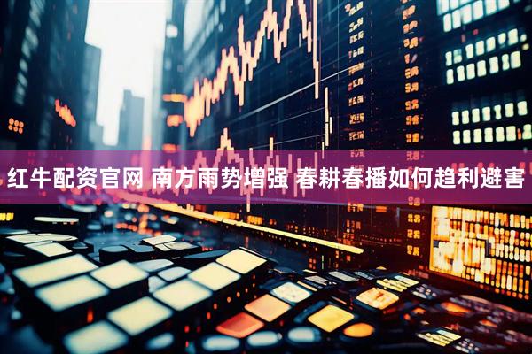 红牛配资官网 南方雨势增强 春耕春播如何趋利避害