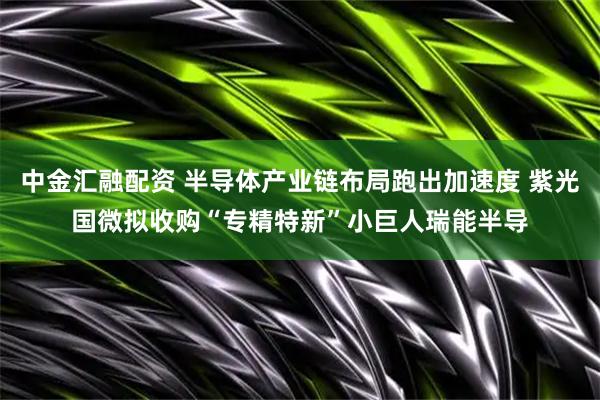 中金汇融配资 半导体产业链布局跑出加速度 紫光国微拟收购“专精特新”小巨人瑞能半导