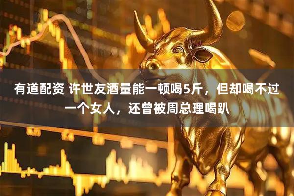 有道配资 许世友酒量能一顿喝5斤，但却喝不过一个女人，还曾被周总理喝趴