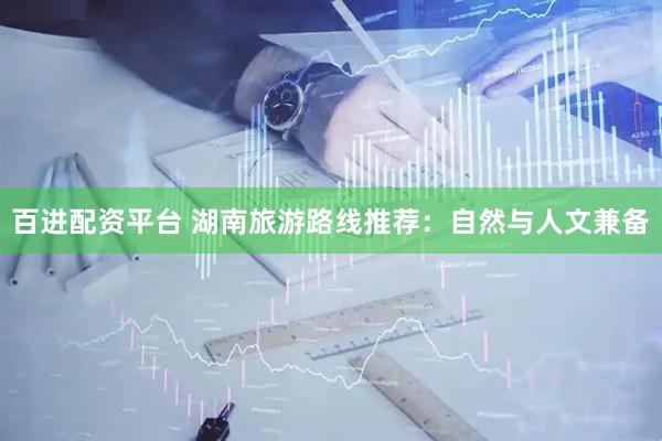 百进配资平台 湖南旅游路线推荐：自然与人文兼备