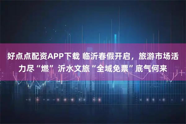 好点点配资APP下载 临沂春假开启，旅游市场活力尽“燃” 沂水文旅“全域免票”底气何来