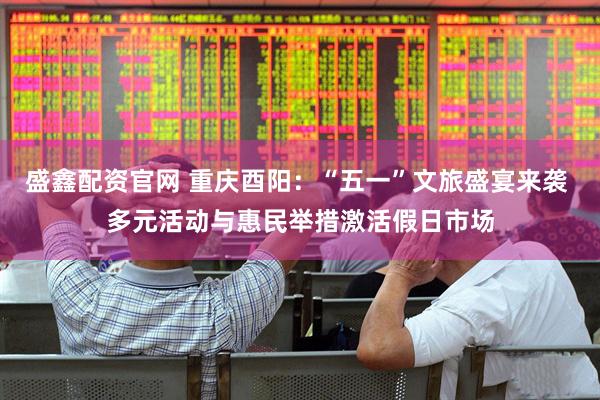 盛鑫配资官网 重庆酉阳：“五一”文旅盛宴来袭 多元活动与惠民举措激活假日市场
