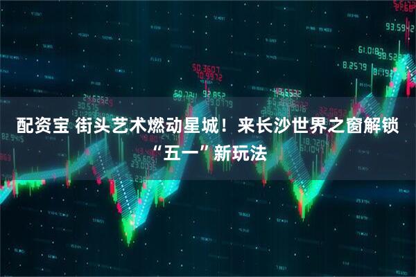 配资宝 街头艺术燃动星城！来长沙世界之窗解锁“五一”新玩法