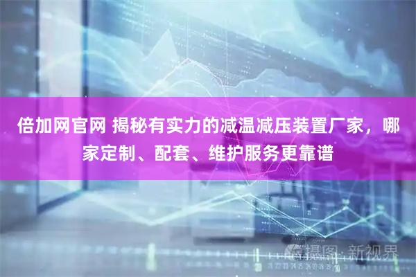 倍加网官网 揭秘有实力的减温减压装置厂家，哪家定制、配套、维护服务更靠谱