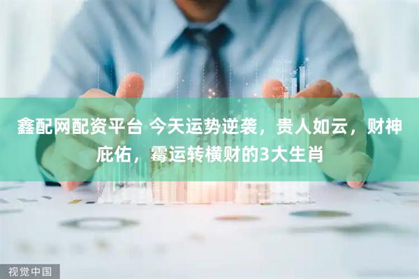 鑫配网配资平台 今天运势逆袭，贵人如云，财神庇佑，霉运转横财的3大生肖