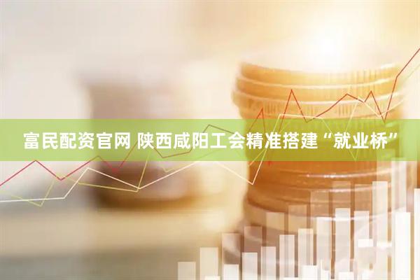 富民配资官网 陕西咸阳工会精准搭建“就业桥”