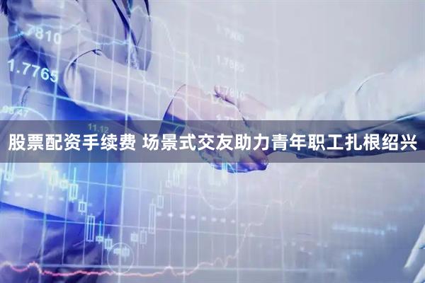 股票配资手续费 场景式交友助力青年职工扎根绍兴