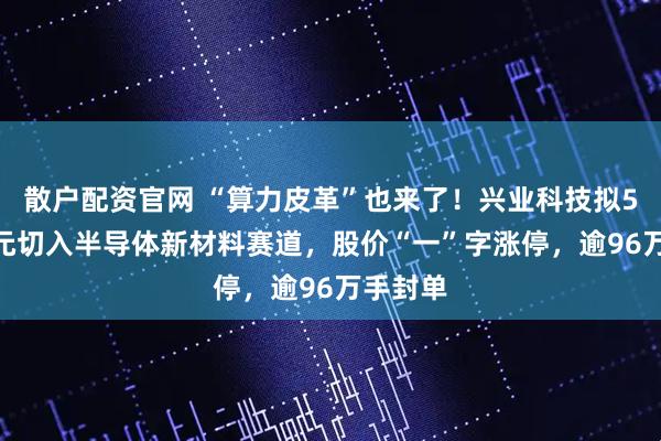 散户配资官网 “算力皮革”也来了！兴业科技拟5500万元切入半导体新材料赛道，股价“一”字涨停，逾96万手封单