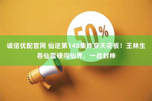 诚信优配官网 仙逆第148集炸穿天花板！王林生吞仙雷硬闯仙界，一战封神