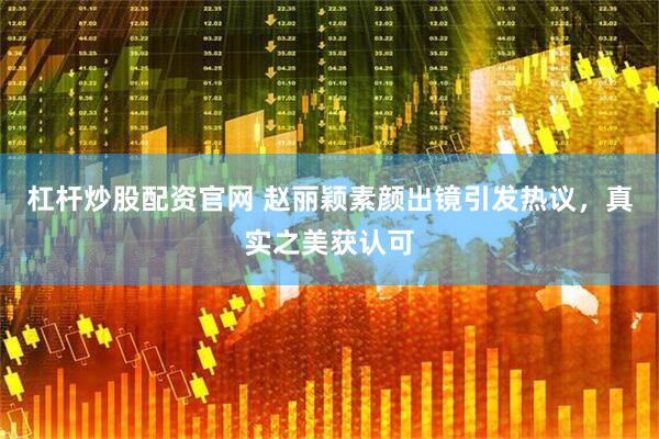 杠杆炒股配资官网 赵丽颖素颜出镜引发热议，真实之美获认可