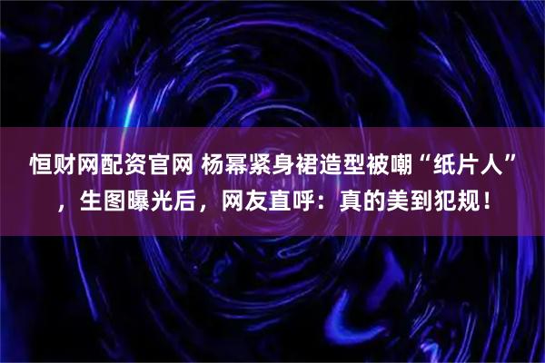 恒财网配资官网 杨幂紧身裙造型被嘲“纸片人”,生图曝光后,网友直呼:真的美到犯规!