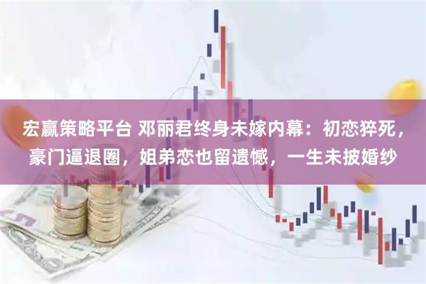 宏赢策略平台 邓丽君终身未嫁内幕:初恋猝死,豪门逼退圈,姐弟恋也留遗憾,一生未披婚纱