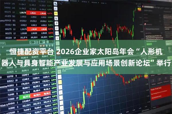 恒捷配资平台 2026企业家太阳岛年会“人形机器人与具身智能产业发展与应用场景创新论坛”举行
